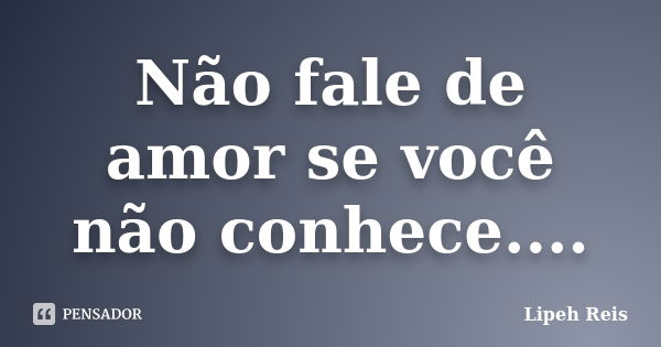 Não fale de amor se você não conhece....... Frase de Lipeh Reis.