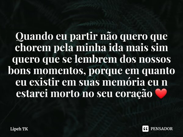 Quando eu partir não quero que chorem pela minha ida mais sim quero que se lembrem dos nossos bons momentos, porque em quanto eu existir em suas memória eu n es... Frase de Lipeh TK.