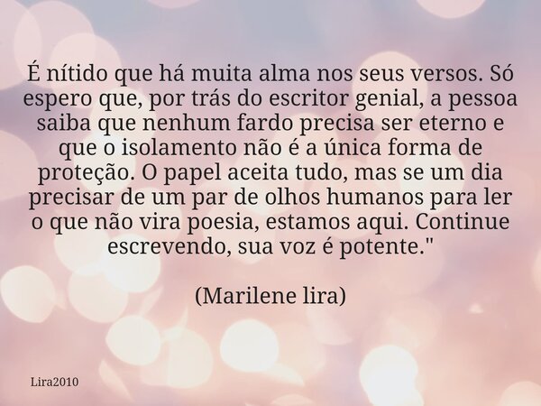 É nítido que há muita alma nos seus versos. Só espero que, por trás do escritor genial, a pessoa saiba que nenhum fardo precisa ser eterno e que o isolamento nã... Frase de Lira2010.