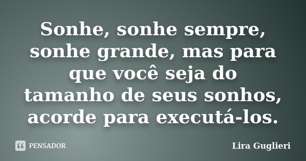 Sonhe, sonhe sempre, sonhe grande, mas para que você seja do tamanho de seus sonhos, acorde para executá-los.... Frase de Lira Guglieri.