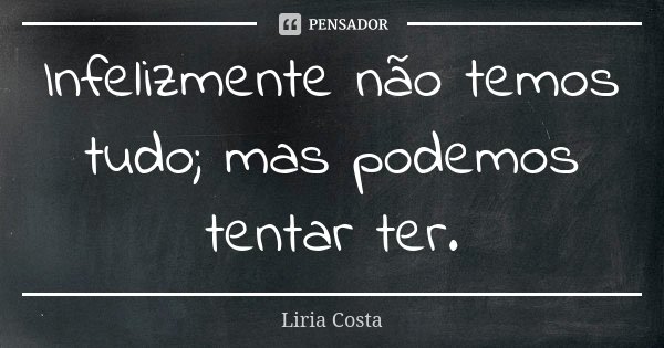 Infelizmente não temos tudo; mas podemos tentar ter.... Frase de Liria Costa.