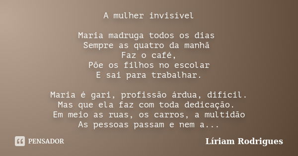 A mulher invisível Maria madruga todos os dias Sempre as quatro da manhã Faz o café, Põe os filhos no escolar E sai para trabalhar. Maria é gari, profissão árdu... Frase de Líriam Rodrigues.