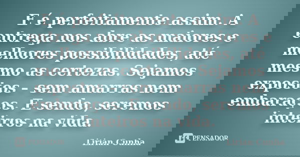 E é perfeitamente assim. A entrega nos abre as maiores e melhores possibilidades, até mesmo as certezas. Sejamos expostos – sem amarras nem embaraços. E sendo, ... Frase de Lirian Cunha.
