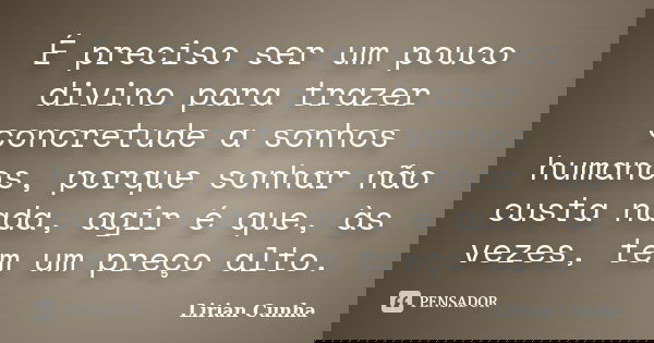 É preciso ser um pouco divino para trazer concretude a sonhos humanos, porque sonhar não custa nada, agir é que, às vezes, tem um preço alto.... Frase de Lirian Cunha.