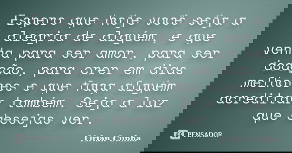 Espero que hoje você seja a alegria de alguém, e que venha para ser amor, para ser doação, para crer em dias melhores e que faça alguém acreditar também. Seja a... Frase de Lirian Cunha.