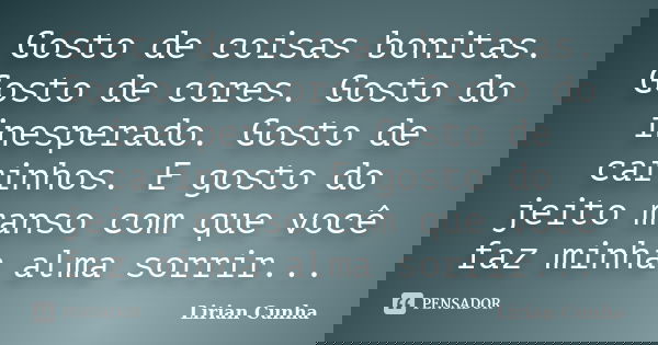 Gosto de coisas bonitas. Gosto de cores. Gosto do inesperado. Gosto de carinhos. E gosto do jeito manso com que você faz minha alma sorrir...... Frase de Lirian Cunha.