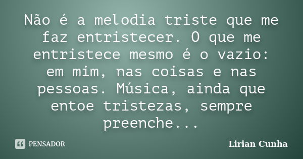 Não é a melodia triste que me faz entristecer. O que me entristece mesmo é o vazio: em mim, nas coisas e nas pessoas. Música, ainda que entoe tristezas, sempre ... Frase de Lirian Cunha.