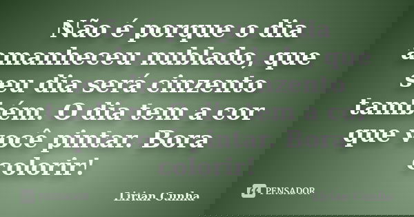 Não é porque o dia amanheceu nublado, que seu dia será cinzento também. O dia tem a cor que você pintar. Bora colorir!... Frase de Lirian Cunha.