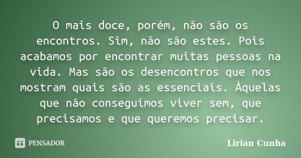 O mais doce, porém, não são os encontros. Sim, não são estes. Pois acabamos por encontrar muitas pessoas na vida. Mas são os desencontros que nos mostram quais ... Frase de Lirian Cunha.