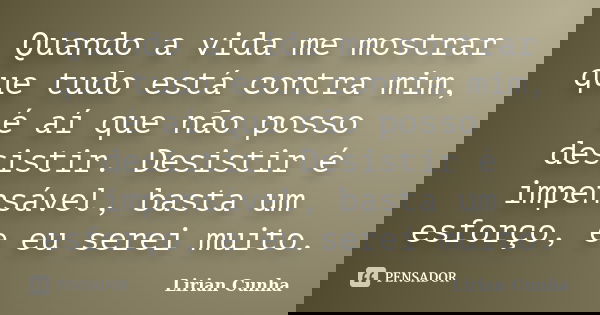 Quando a vida me mostrar que tudo está contra mim, é aí que não posso desistir. Desistir é impensável, basta um esforço, e eu serei muito.... Frase de Lirian Cunha.