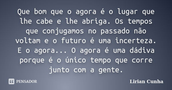 Que bom que o agora é o lugar que lhe cabe e lhe abriga. Os tempos que conjugamos no passado não voltam e o futuro é uma incerteza. E o agora... O agora é uma d... Frase de Lirian Cunha.