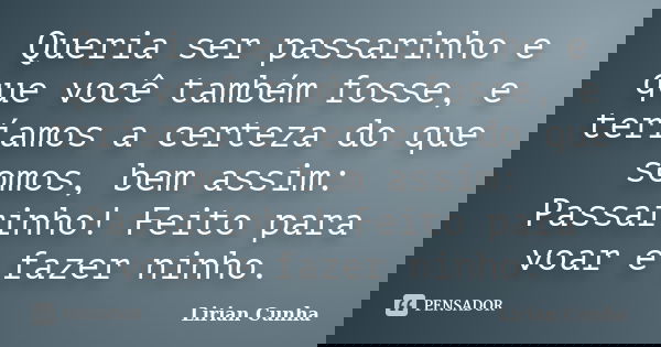 Queria ser passarinho e que você também fosse, e teríamos a certeza do que somos, bem assim: Passarinho! Feito para voar e fazer ninho.... Frase de Lirian Cunha.