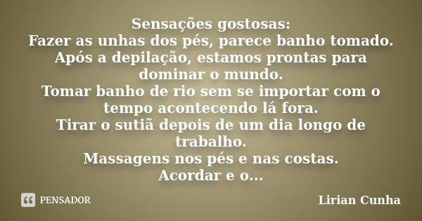 Sensações gostosas: Fazer as unhas dos pés, parece banho tomado. Após a depilação, estamos prontas para dominar o mundo. Tomar banho de rio sem se importar com ... Frase de Lirian Cunha.