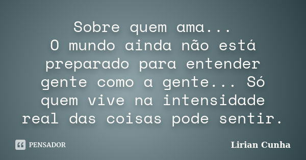 Sobre quem ama... O mundo ainda não está preparado para entender gente como a gente... Só quem vive na intensidade real das coisas pode sentir.... Frase de Lirian Cunha.