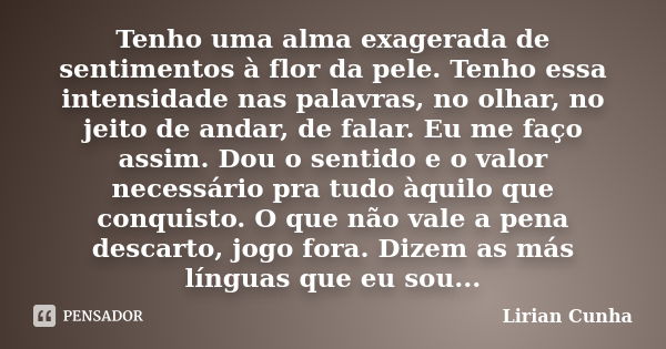 Tenho uma alma exagerada de sentimentos à flor da pele. Tenho essa intensidade nas palavras, no olhar, no jeito de andar, de falar. Eu me faço assim. Dou o sent... Frase de Lirian Cunha.