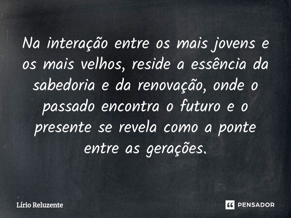 Na interação entre os mais jovens e os mais velhos, reside a essência da sabedoria e da renovação, onde o passado encontra o futuro e o presente se revela como ... Frase de Lírio Reluzente.