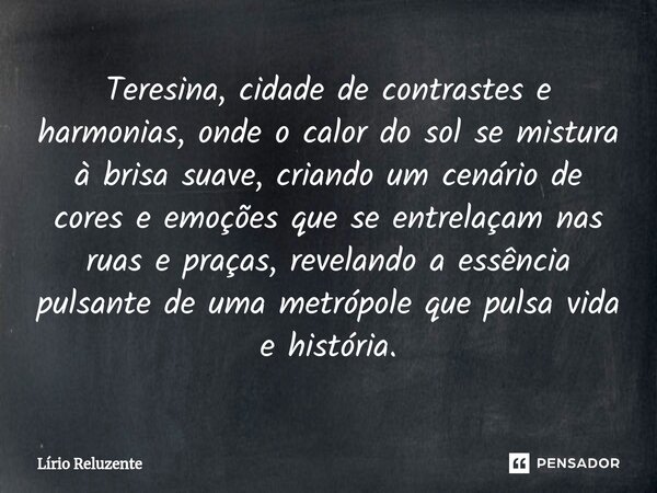 Teresina, cidade de contrastes e harmonias, onde o calor do sol se mistura à brisa suave, criando um cenário de cores e emoções que se entrelaçam nas ruas e pra... Frase de Lírio Reluzente.