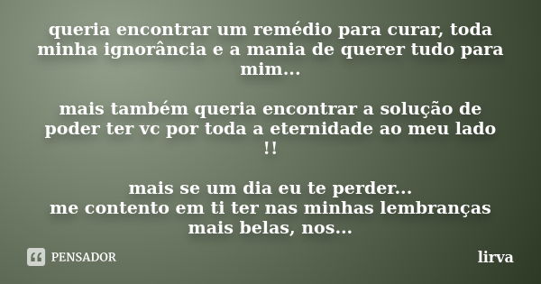 queria encontrar um remédio para curar, toda minha ignorância e a mania de querer tudo para mim... mais também queria encontrar a solução de poder ter vc por to... Frase de lirva.