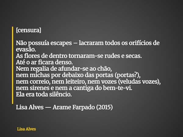 [censura] Não possuía escapes – lacraram todos os orifícios de evasão. As flores de dentro tornaram-se rudes e secas. Até o ar ficara denso. Nem regalia de afun... Frase de Lisa Alves.