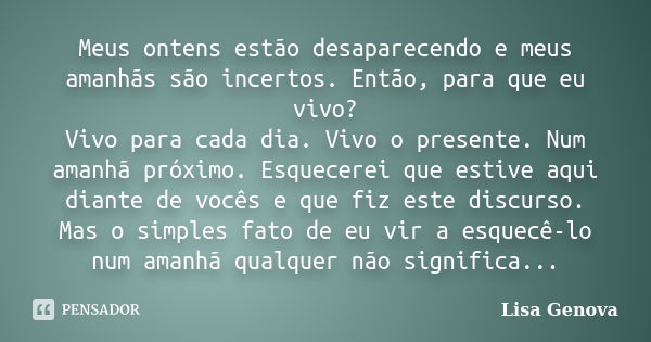 Meus ontens estão desaparecendo e meus amanhãs são incertos. Então, para que eu vivo? Vivo para cada dia. Vivo o presente. Num amanhã próximo. Esquecerei que es... Frase de Lisa Genova.