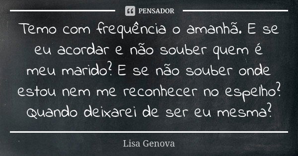 Temo com frequência o amanhã. E se eu acordar e não souber quem é meu marido? E se não souber onde estou nem me reconhecer no espelho? Quando deixarei de ser eu... Frase de Lisa Genova.