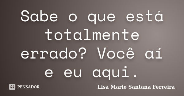 Sabe o que está totalmente errado? Você aí e eu aqui.... Frase de Lisa Marie Santana Ferreira.