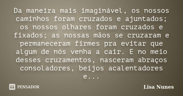 Da maneira mais imaginável, os nossos caminhos foram cruzados e ajuntados; os nossos olhares foram cruzados e fixados; as nossas mãos se cruzaram e permaneceram... Frase de Lisa Nunes.