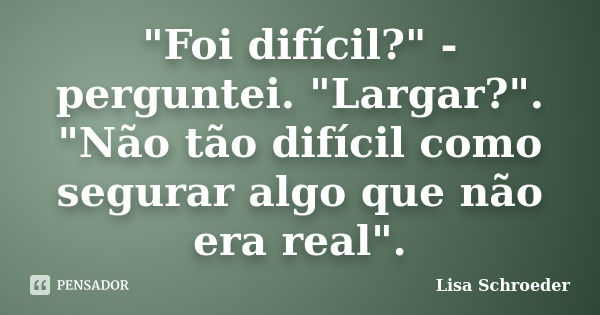 "Foi difícil?" - perguntei. "Largar?". "Não tão difícil como segurar algo que não era real".... Frase de Lisa Schroeder.