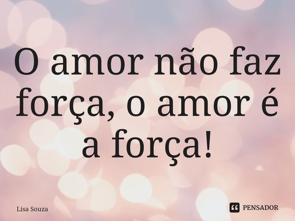 ⁠O amor não faz força, o amor é a força!... Frase de Lisa Souza.