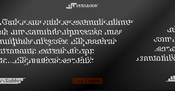 Toda a sua vida se estendia diante dela, um caminho impreciso, mas com múltiplas direções. Ela poderia ser astronauta, estrela do rap, contabilista... Ela poder... Frase de Lisa Taddeo.