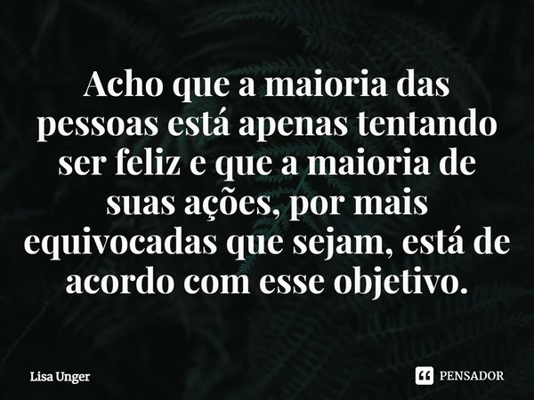 ⁠Acho que a maioria das pessoas está apenas tentando ser feliz e que a maioria de suas ações, por mais equivocadas que sejam, está de acordo com esse objetivo.... Frase de Lisa Unger.