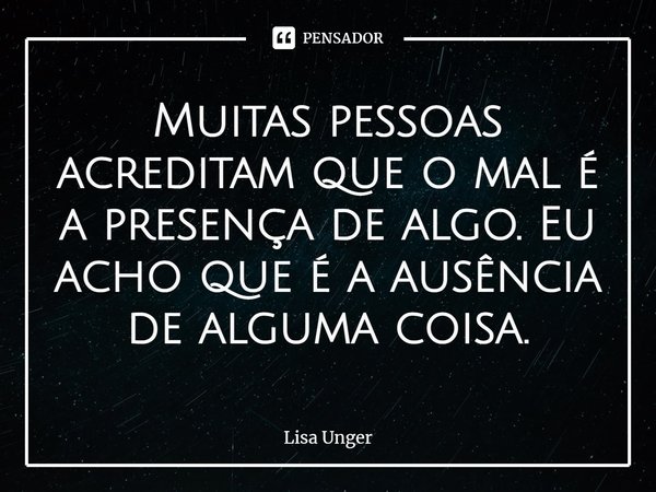 ⁠Muitas pessoas acreditam que o mal é a presença de algo. Eu acho que é a ausência de alguma coisa.... Frase de Lisa Unger.