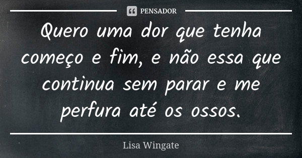 Quero uma dor que tenha começo e fim, e não essa que continua sem parar e me perfura até os ossos.... Frase de Lisa Wingate.