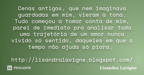 Cenas antigas, que nem imaginava guardadas em mim, vieram à tona. Tudo começou a tomar conta de mim, parei de imediato pra analisar toda uma trajetória de um am... Frase de Lisandra Lavigne.