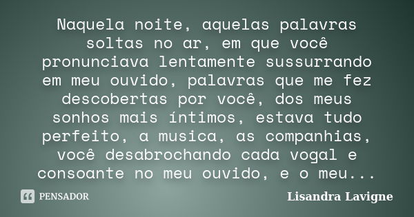 Naquela noite, aquelas palavras soltas no ar, em que você pronunciava lentamente sussurrando em meu ouvido, palavras que me fez descobertas por você, dos meus s... Frase de Lisandra Lavigne.