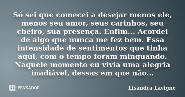 Só sei que comecei a desejar menos ele, menos seu amor, seus carinhos, seu cheiro, sua presença. Enfim... Acordei de algo que nunca me fez bem. Essa intensidade... Frase de Lisandra Lavigne.