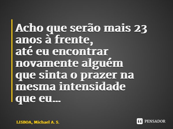 ⁠Acho que serão mais 23 anos à frente, até eu encontrar novamente alguém que sinta o prazer na mesma intensidade que eu…... Frase de LISBOA, Michael A. S..