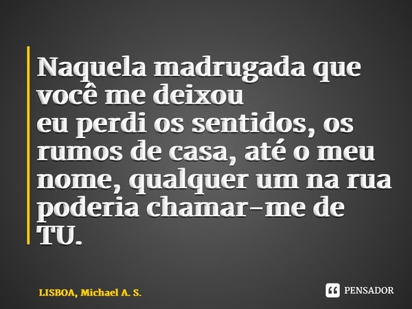 ⁠Naquela madrugada que você me deixou eu perdi os sentidos, os rumos de casa, até o meu nome, qualquer um na rua poderia chamar-me de TU.... Frase de LISBOA, Michael A. S..