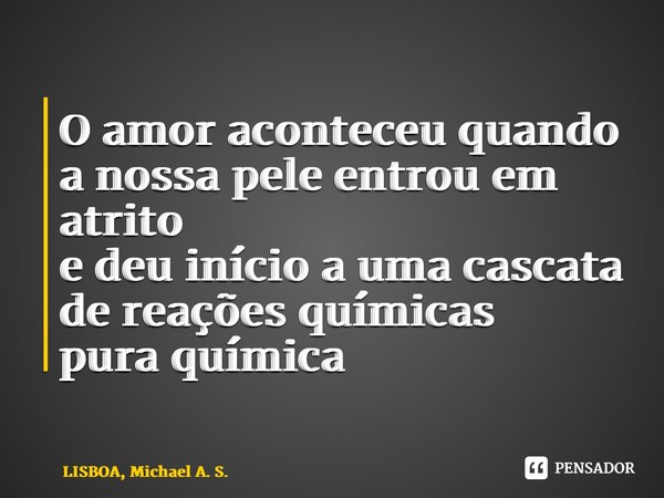 ⁠O amor aconteceu quando a nossa pele entrou em atrito e deu início a umacascata de reações químicas pura química... Frase de LISBOA, Michael A. S..