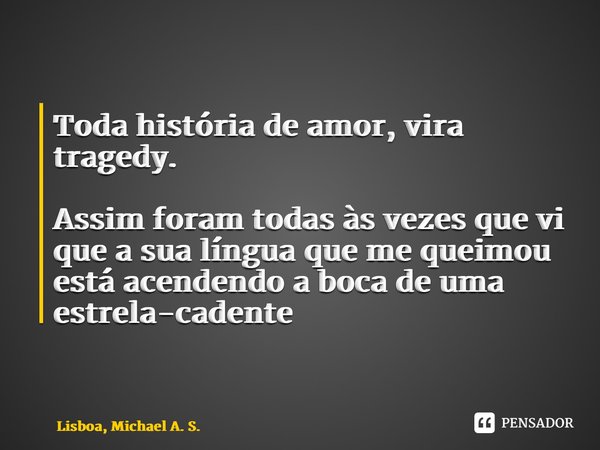 ⁠Toda história de amor, vira tragedy. Assim foram todas às vezes que vi que a sua língua que me queimou está acendendo a boca de uma estrela-cadente... Frase de LISBOA, Michael A. S..