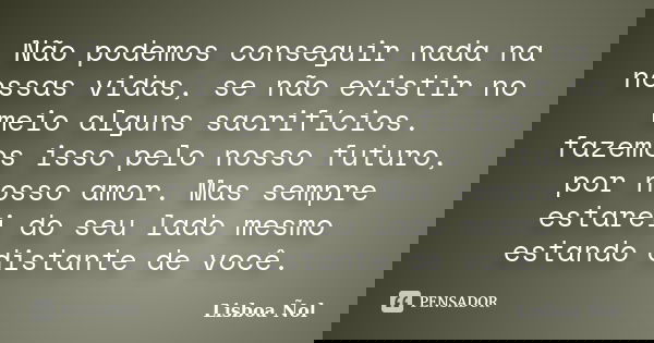 Não podemos conseguir nada na nossas vidas, se não existir no meio alguns sacrifícios. fazemos isso pelo nosso futuro, por nosso amor. Mas sempre estarei do seu... Frase de Lisboa Ñol.