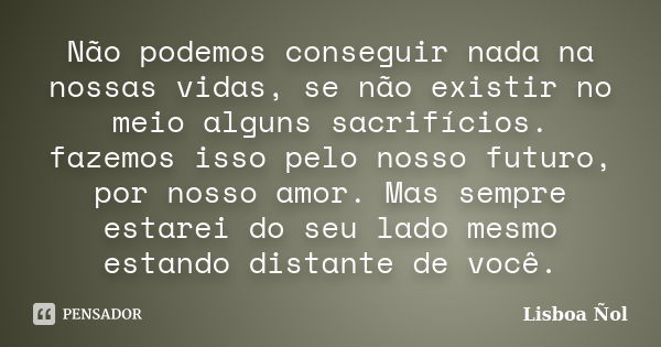 Não podemos conseguir nada na nossas vidas, se não existir no meio alguns sacrifícios. fazemos isso pelo nosso futuro, por nosso amor. Mas sempre estarei do seu... Frase de Lisboa Ñol.