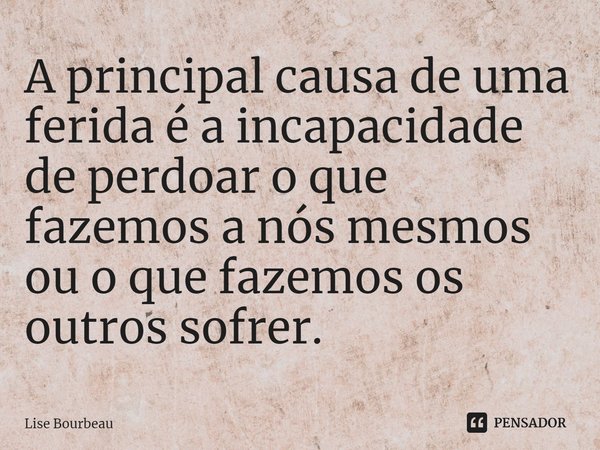 ⁠A principal causa de uma ferida é a incapacidade de perdoar o que fazemos a nós mesmos ou o que fazemos os outros sofrer.... Frase de Lise Bourbeau.