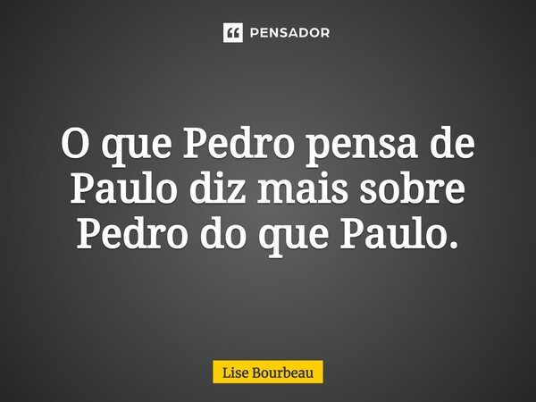 O que Pedro pensa de Paulo diz mais sobre Pedro do que Paulo.... Frase de Lise Bourbeau.