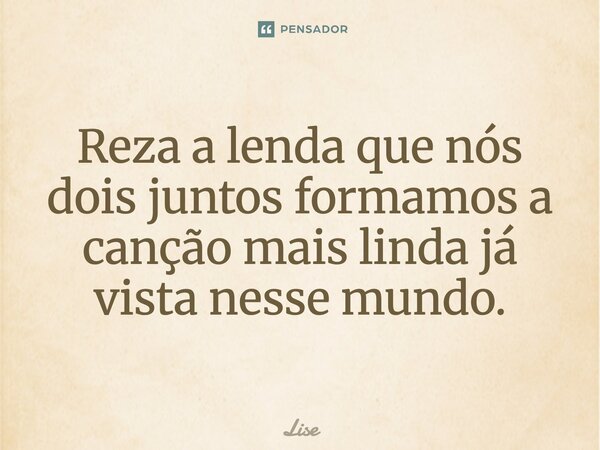 Reza a lenda que nós dois juntos formamos a canção mais linda já vista nesse mundo.... Frase de Lise.