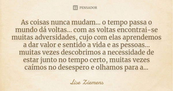 As coisas nunca mudam... o tempo passa o mundo dá voltas... com as voltas encontrai-se muitas adversidades, cujo com elas aprendemos a dar valor e sentido a vid... Frase de Lise Ziemens.