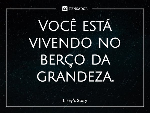 ⁠Você está vivendo no berço da grandeza.... Frase de Lisey's Story.