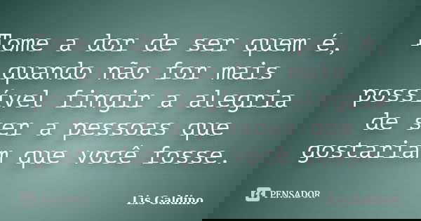 Tome a dor de ser quem é, quando não for mais possível fingir a alegria de ser a pessoas que gostariam que você fosse.... Frase de Lis Galdino.