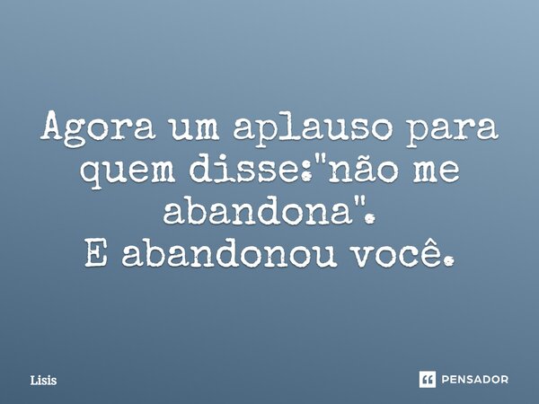 Agora um aplauso para quem disse: "não me abandona". E abandonou você.... Frase de Lisis.
