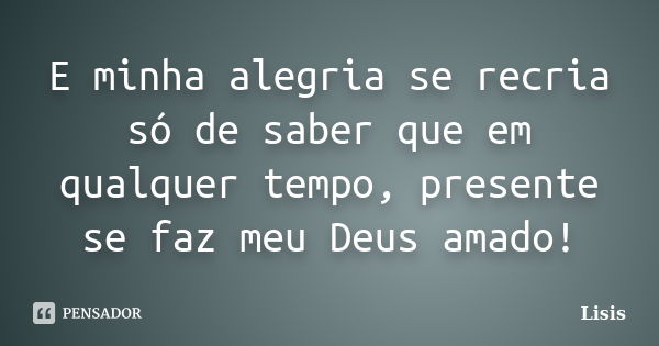 E minha alegria se recria só de saber que em qualquer tempo, presente se faz meu Deus amado!... Frase de Lisis.